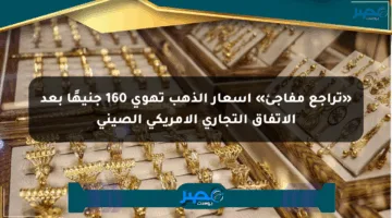 «تراجع مفاجئ» أسعار الذهب تهوي 160 جنيهًا بعد الاتفاق التجاري الأمريكي الصيني